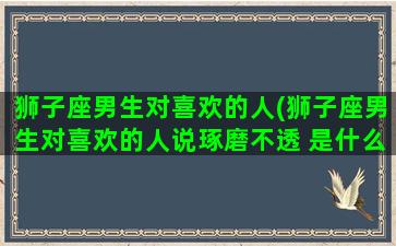 狮子座男生对喜欢的人(狮子座男生对喜欢的人说琢磨不透 是什么意思)